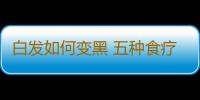 白发如何变黑 五种食疗法让你头发乌黑亮丽