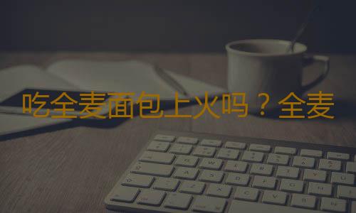 吃全麦面包上火吗？全麦面包的营养价值有哪些