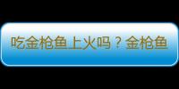 吃金枪鱼上火吗？金枪鱼的营养价值有哪些