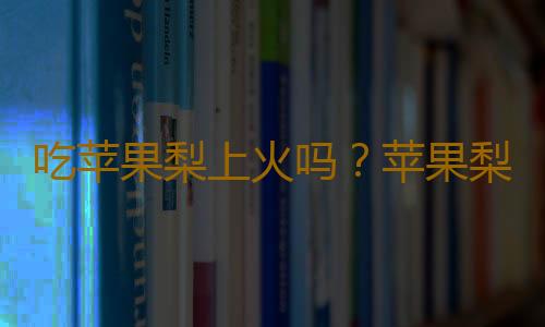 吃苹果梨上火吗？苹果梨的营养价值有哪些