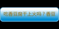 吃香豆腐干上火吗？香豆腐干的营养价值有哪些