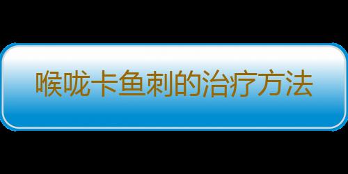 喉咙卡鱼刺的治疗方法