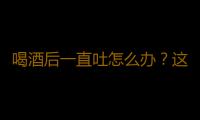 喝酒后一直吐怎么办？这样做非常有效！