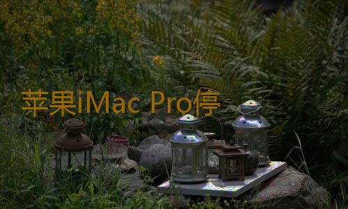 苹果iMac Pro停产是真的吗