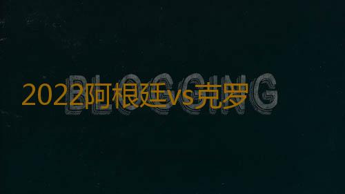 2022阿根廷vs克罗地亚比分预测